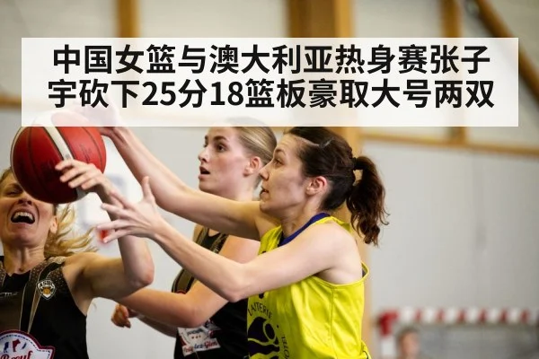 中国女篮与澳大利亚热身赛张子宇砍下25分18篮板豪取大号两双 - kaiyun